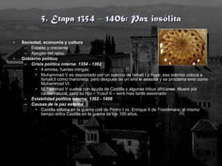 5. Etapa 1354 – 1406: Paz insólita Sociedad, economía y cultura Estable y creciente Apogeo del reino Gobierno político Crisis política interna: 1354 - 1362 4 emires, fuertes intrigas: Muhammad V es depositado por un sobrino de Ismail I y huye; ese sobrino coloca a Ismail II como marioneta; pero después de un año le asesina y se proclama emir como Muhammad VI. Muhammad V vuelve con ayuda de Castilla y algunas tribus africanas. Muere por causa natural, pero su hijo – Yusuf II – será mas tarde asesinado Estabilidad política interna: 1362 - 1408 Causas de la paz externa Castilla estaba en la guerra civil de Pedro I vs. Enrique II de Trastámara; al mismo tiempo entra Castilla en la guerra de los 100 años.  