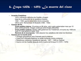 6. Etapa 1406 – 1492: La muerte del cisne Invasión Castellana 1479: unificación definitiva de Castilla y Aragón Ideal de la unificación de la republica cristiana 1482 – 1492: guerra sistemático de la conquista Ultimo emir: Muhammad XII Boabdil (1486 - 1492) Causas del fin Crisis política interna : 16 emires en 86 años, solo cuatro gobernaban mas que 10 años continuamente; intrigas continuas entre linajes diferentes Crisis política externa : Desde 1369 gobiernan los Trastámara, el nuevo rey 1406 era Juan II, y ese gobernó hasta 1454.  Reinicio de la reconquista : 1394 atacaron los caballeros del orden de Alcántara Causas por la muerte lenta + Ventajas geográficas para Granada para la defensa + Cada Emir intentaba legitimar su poder luchando contra cristianos + Rebeliones nobiliarias castellanas (ejemplo  1467 – 1469 en Galicia) + Guerra civil de Castilla después de la muerte de Enrique IV (1474 – 1476) 