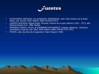 Fuentes ECHEVARRIA ARSUAGA, Ana & MANUEL RODRIGUEZ, José,  Atlas histórico de la Edad Media , edit. Acento, 2003, Madrid, ISBN: 84-483-0775-5 LADERO QUESADA, Miguel Ángel,  Granada. Historia de un país islámico (1232 – 1571),  edit. Editorial Gredos S.A., 1969, Madrid MIRANDA GARCIA, Fermín, & GUERRERO NAVARRETE, Yolanda,  Medieval – territorios, sociedades y culturas , edit. Silex, 2008, Madrid, ISBN: 978-84-7737-179-3 PAVON; Julia,  Apuntes de la asignatura “Islam Hispano”  2008  