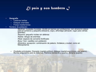 El país y sus hombres I Geografía Cadenas betitas Estepas orientales Franja mediterránea Núcleos de población Medinas : ciudades muradas, dividió en barrios por profesiones, con  alcaicería  (plaza para el comercio y pequeña artesanía, (lujo),  alhóndiga  (almacén, lugar para ventas grandes) Alquería : pequeño núcleo sin defensa Rabita : refugio de eremitas Ribat : especie de convento fortificado Borg / hisn : castillos con población Alhambra:  excepción: combinación de palacio, fortaleza y ciudad, como en Mesopotamia Ciudades principales : Granada (capital político), Málaga (capital económico, con puerto), Ronda (importante para la defensa), Pechina (comercio y puerto), Almería (puerto) 