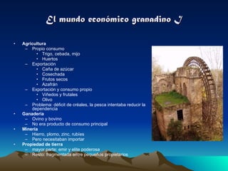 El mundo económico granadino I Agricultura Propio consumo Trigo, cebada, mijo Huertos  Exportación Caña de azúcar Cosechada Frutos secos Azafrán Exportación y consumo propio Viñedos y frutales Olivo Problema: déficit de créales, la pesca intentaba reducir la dependencia Ganadería Ovino y bovino No era producto de consumo principal Minería Hierro, plomo, zinc, rubíes Pero necesitaban importar Propiedad de tierra mayor parte: emir y elite poderosa Resto: fragmentada entre pequeños propietarios 