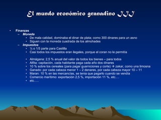 El mundo económico granadino III Finanzas Moneda De mala calidad, dominaba el dinar de plata; como 300 dinares para un asno Siguen con la moneda cuadrada de los almohades Impuestos ¼ o 1/5 parte para Castilla Casi todos los impuestos eran ilegales, porque el coran no le permitía Almágana: 2,5 % anual del valor de todos los bienes – para todos Alfita: capitación, cada habitante paga cada año dos dinares 10 % sobre los cereales (para pagar guarniciones y corte)    zakar, como una limosna  Ganado: por cada cabeza menor 1 – 2 denares, por cada cabeza mayor 10 – 11 Maran: 10 % en las mercancías, se tenia que pagarlo cuando se vendía Comercio marítimo: exportación 2,5 %, importación 11 %, etc.… etc.…. 