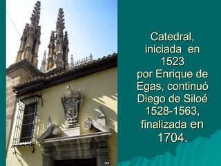 Catedral, iniciada  en 1523 por Enrique de Egas, continuó Diego de Siloé 1528-1563, finalizada  en 1704. 