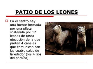 PATIO DE LOS LEONES
 En el centro hay
  una fuente formada
  por una pileta
  sostenida por 12
  leones de tosca
  ejecución de la que
  parten 4 canales
  que comunican con
  las cuatro salas de
  larededor (los 4 ríos
  del paraíso).
 