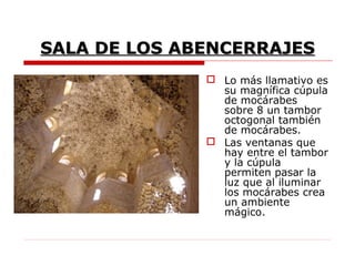 SALA DE LOS ABENCERRAJES
               Lo más llamativo es
                su magnífica cúpula
                de mocárabes
                sobre 8 un tambor
                octogonal también
                de mocárabes.
               Las ventanas que
                hay entre el tambor
                y la cúpula
                permiten pasar la
                luz que al iluminar
                los mocárabes crea
                un ambiente
                mágico.
 