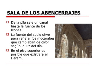 SALA DE LOS ABENCERRAJES
 De la pila sale un canal
  hasta la fuente de los
  leones.
 La fuente del suelo sirve
  para reflejar los mocárabes
  que cambiaban de color
  según la luz del día.
 En el piso superior es
  posible que existiera el
  Harem.
 