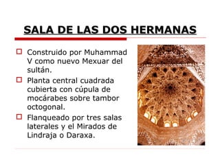 SALA DE LAS DOS HERMANAS
 Construido por Muhammad
  V como nuevo Mexuar del
  sultán.
 Planta central cuadrada
  cubierta con cúpula de
  mocárabes sobre tambor
  octogonal.
 Flanqueado por tres salas
  laterales y el Mirados de
  Lindraja o Daraxa.
 