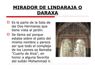 MIRADOR DE LINDARAJA O
          DARAXA
 Es la parte de la Sala de
  las Dos Hermanas que
  tiene vista al jardín.
 Se llama así porque
  estaba sobre el patio del
  mismo nombre y parece
  ser que todo el complejo
  de los Leones se llamaba
  "Cuarto de Aixa", en
  honor a alguna favorita
  del sultán Mohammad V.
 