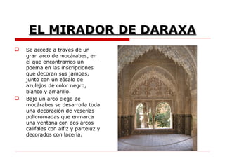 EL MIRADOR DE DARAXA
   Se accede a través de un
    gran arco de mocárabes, en
    el que encontramos un
    poema en las inscripciones
    que decoran sus jambas,
    junto con un zócalo de
    azulejos de color negro,
    blanco y amarillo.
   Bajo un arco ciego de
    mocárabes se desarrolla toda
    una decoración de yeserías
    policromadas que enmarca
    una ventana con dos arcos
    califales con alfiz y parteluz y
    decorados con lacería.
 