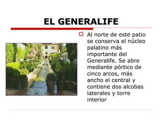 EL GENERALIFE
       Al norte de este patio
        se conserva el núcleo
        palatino más
        importante del
        Generalife. Se abre
        mediante pórtico de
        cinco arcos, más
        ancho el central y
        contiene dos alcobas
        laterales y torre
        interior
 