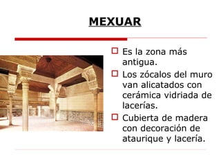 MEXUAR

   Es la zona más
    antigua.
   Los zócalos del muro
    van alicatados con
    cerámica vidriada de
    lacerías.
   Cubierta de madera
    con decoración de
    ataurique y lacería.
 