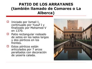 PATIO DE LOS ARRAYANES
   (también llamado de Comares o La
                Alberca)

 Iniciado por Ismail I,
  continuado por Yusuf I y
  finalizado por Mohamed V
  en 1370.
 Patio rectangular rodeado
  de setos en los lados largos
  y dos pórticos en los
  frentes.
 Estos pórticos están
  articulados por 7 arcos
  peraltados con decoración
  de yesería calada.
 
