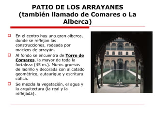 PATIO DE LOS ARRAYANES
     (también llamado de Comares o La
                  Alberca)

   En el centro hay una gran alberca,
    donde se reflejan las
    construcciones, rodeada por
    macizos de arrayán.
   Al fondo se encuentra de Torre de
    Comares, la mayor de toda la
    fortaleza (45 m.). Muros gruesos
    de ladrillo y decorada con alicatado
    geométrico, autaurique y escritura
    cúfica.
   Se mezcla la vegetación, el agua y
    la arquitectura (la real y la
    reflejada).
 