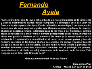 “A mí, granadino, que de joven había situado un relato imaginario en la turbulenta
y apenas cristianizada ciudad donde cumpliera su abnegada obra San Juan de
Dios, santo de la particular devoción de mí familia, se me deparó no hace mucho
tiempo una de esas sorpresas gratas que Granada reserva a quienes la recorren
al azar: un delicioso refugio, la llamada Casa de los Pisa, o del Tránsito, el edificio
árabe donde pasaría a mejor vida el bendito protagonista de mi relato, mantenido
ahora con piadoso cuidado en su memoria. No tenía yo la menor noticia de su
existencia. Lo descubrí por casualidad en el curso de un ocioso paseo, y tras de
haberme recreado en los bellos objetos que alberga, me detuve y reposé durante
un par de horas en el ameno patio, sin que nadie ni nada viniera a perturbar mi
soledad. Rincones como éste -recatados, amables- son el privilegio de quienes,
demorándose en el olvido del reloj, descansan de lo suntuoso en lo humilde. Y de
rincones como éste, está Granada llena”
“Granada monumental. Granada íntima”
Casa de los Pisa
Archivo – Museo San Juan de Dios
Fernando
Ayala
 
