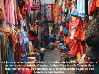 La Alcaicería de Granada es el barrio morisco de la ciudad. Se encuentra
en pleno centro, entre la Catedral, la Gran Vía y la calle Zacatín. Este
laberinto comercial de estrechas callejas actualmente comercia con
souvenirs para turistas
 