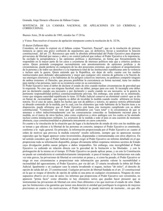 Granada, Jorge Horacio s/Recurso de Hábeas Corpus
SENTENCIA DE LA CAMARA NACIONAL DE APELACIONES EN LO CRIMINAL y
CORRECCIONAL
Buenos Aires, 28 de octubre de 1985, siendos las 17.20 hs.
y Vistos: Para resolver el recurso de apelación interpuesto contra la resolución de fs. 32/36,
El doctor Zaffaroni dijo:
Considero, tal como lo expresé en el hábeas corpus "Guerrieri, Pascual", que en la resolución de primera
instancia se opera una grave confusión de argumentos que, en definitiva, llevan a neutralizar la función
constitucional_ del art. 23. Reconozco que entre la absoluta arbitrariedad del Poder Ejecutivo para disponer
privaciones de libertad por meses y años y un control judicial que reduce al Poder Ejecutivo a la impotencia,
ha oscilado la jurisprudencia y las opiniones políticas y doctrinarias, en forma que frecuentemente ha
respondido en la mayor parte de los casos a coyunturas de intereses políticos más que a criterios jurídicos
serios. Quien pretenda compaginar racionalmente este amontonamiento de opiniones jurídicas y de
circunstancias, puede perderse en cualquiera de las dos posiciones extremas, que conducen al aniquilamiento
de la persona y de todos sus derechos o a la impotencia total de las instituciones republicanas ante la violencia
e incluso ante la guerra. Quien entiende que la Republica, sin dejar de serlo, cuenta con los medios
institucionales para defender adecuadamente y mejor que cualquier otro sistema de gobierno a la Nación de
sus enemigos exteriores y a los habitantes de los peligros colectivos interiores, no podemos compartir ninguno
de ambos extremos: el Derecho, que procura posibilitar la coexistencia en forma racional, tiene los medios
para tutelar a las personas, tanto en su existencia como en su coexistencia.
El Poder Ejecutivo tiene el deber de declarar el estado de sitio cuando median circunstancias de gravedad que
lo requieran. No creo que sea ninguna facultad, sino un deber, porque para eso está. Si incumple este deber
por no declararlo cuando sea necesario o por declararlo y usarlo cuando no sea necesario, se le genera la
pertinente responsabilidad política constitucionalmente prevista. Sin embargo, este poder no es omnímodo,
como que ninguna autoridad republicana lo tiene. El Poder Judicial conserva un elemental control -que se dio
en llamar de .racionalidad- que importa su deber de invalidar la medida cuando resulte arbitraria en forma
notoria. En el caso de autos, dados los hechos que son de público y notorio, no aparece notoria arbitrariedad
ni absurdo contenido de la medida, por lo cual, con los elementos que todo habitante de la Nación tiene a su
disposición, puede afirmarse que el Poder Ejecutivo está hasta este momento cumpliendo con su deber
constitucional. "Conmoción" no tiene por qué confundirse con "caos total" y la circunstancia de que se
amenace a niños indiscriminadamente con las consecuencias conocidas es fundamento racional para la
medida, en el marco de otros hechos, tales como explosivos u otros análogos con los cuales se ha atentado
incluso contra instalaciones militares. La extensión de la medida a todo el país es una cuestión de momento
abstracta, cuya constitucionalidad se plantearía únicamente en casos concretos.
En cuanto a la vinculación de la situación que da lugar a la declaración de estado de sitio con las medidas que
se toman y que afectan a la libertad de las personas en concreto, tampoco el Poder Ejecutivo es omnímodo,
conforme a la regla general. En principio, la información proporcionada por el Poder Ejecutivo en cuanto al
orden de motivos que provoca la medida concreta" resulta suficiente, siempre que no aparezcan razones
especiales que las hagan aparecer como inverosímiles, disparatadas o instrumentadas con otros objetivos. En
tal sentido considero que el Poder Judicial no puede exigir al Poder Ejecutivo un informe detallado en el que
proporcione toda su información disponible, porque obviamente deben respetarse mínimos secretos de Estado
cuya divulgación podría causar peligros o daños irreparables. Sin embargo, esta inexigibilidad al Poder
Ejecutivo va cediendo en relación directa con la gravedad de la limitación a las libertades y con la
prolongación de la misma en el tiempo. El Poder Ejecutivo no puede aplicar penas, y en esto la Constitución
no puede ser contradictoria ni contradictoriamente interpretada: si pasa el tiempo, si las limitaciones son cada
vez más graves, las privaciones de libertad se convierten en penas y, si como ha pasado, el Poder Ejecutivo se
niega en esas circunstancias a proporcionar más información que permita valorar la razonabilidad o
racionalidad del agravamiento, el Poder Ejecutivo, por vía del art. 23 estaría invadiendo la órbita del Poder
Judicial. Igualmente y en cualquier caso la estaría invadiendo si negase, incluso "ab initio", el derecho de
opción de salida del art. 23 constitucional. Cualquier privación de libertad fundada en el art. 23 constitucional
en la que se niegue el derecho de opción de salida es una pena en cualquier circunstancia. Ninguno de estos
supuestos observo en el caso de autos: los informes que proporciona el Poder Ejecutivo son verosímiles, no
aparecen "prima facie" como absurdos ni hay elementos serios que puedan hacer presumir que se
instrumentan las privaciones de libertad con otros fines diferentes a los que motivan el estado de sitio. Dado
que las limitaciones a las garantías que tienen una duración ni entidad qué justifiquen la exigencia de mayores
precisiones en cuanto a las motivaciones, el Poder Judicial no puede intervenir de momento , sin que ello
 