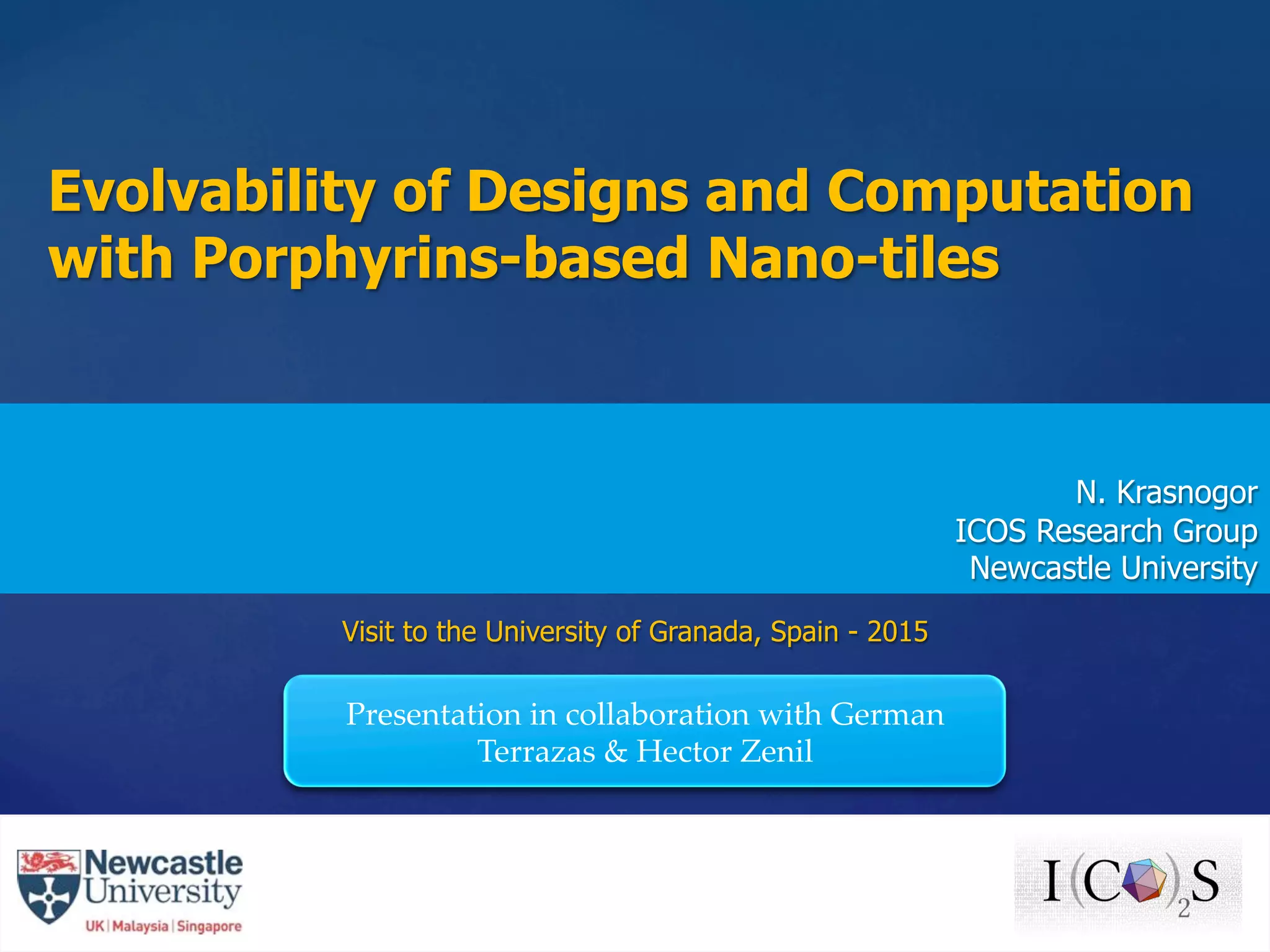 {	
Evolvability of Designs and Computation
with Porphyrins-based Nano-tiles
N. Krasnogor
ICOS Research Group
Newcastle University
Visit to the University of Granada, Spain - 2015
Presentation in collaboration with German
Terrazas & Hector Zenil	
 