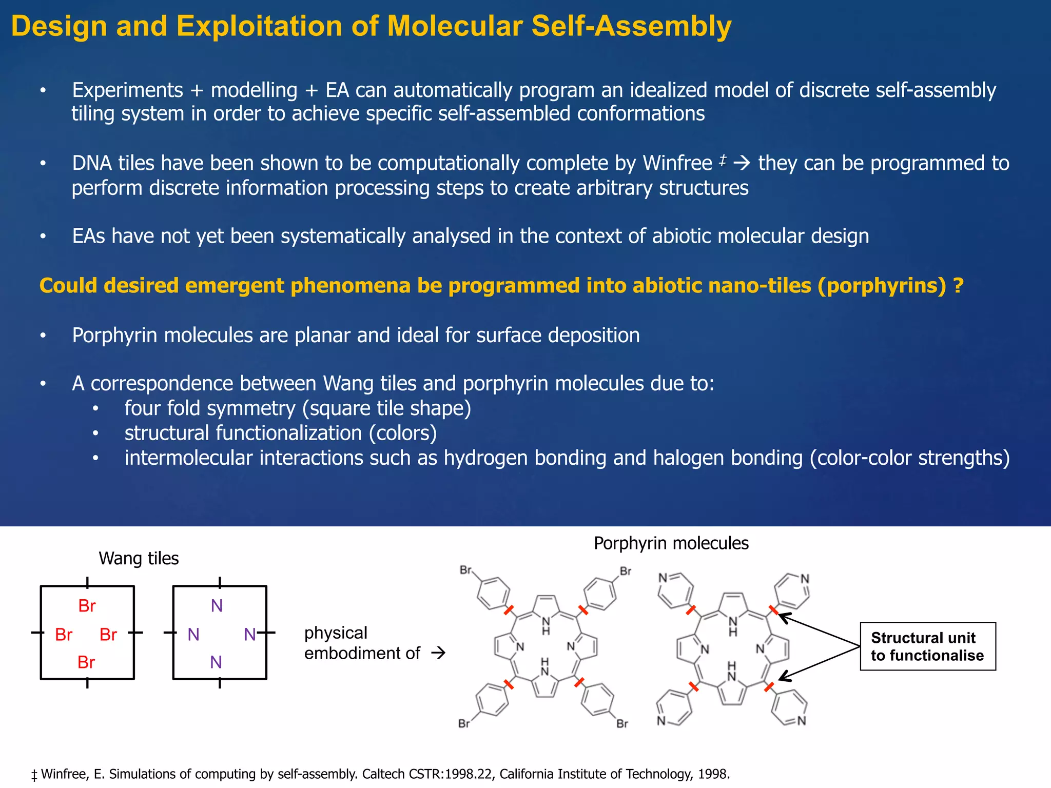 Design and Exploitation of Molecular Self-Assembly
•  Experiments + modelling + EA can automatically program an idealized model of discrete self-assembly
tiling system in order to achieve specific self-assembled conformations
•  DNA tiles have been shown to be computationally complete by Winfree ‡ à they can be programmed to
perform discrete information processing steps to create arbitrary structures
•  EAs have not yet been systematically analysed in the context of abiotic molecular design
Could desired emergent phenomena be programmed into abiotic nano-tiles (porphyrins) ?
•  Porphyrin molecules are planar and ideal for surface deposition
•  A correspondence between Wang tiles and porphyrin molecules due to:
•  four fold symmetry (square tile shape)
•  structural functionalization (colors)
•  intermolecular interactions such as hydrogen bonding and halogen bonding (color-color strengths)
‡ Winfree, E. Simulations of computing by self-assembly. Caltech CSTR:1998.22, California Institute of Technology, 1998.
R3
R2R4
R1Br
Br
Br Br
R3
R2R4
R1N
N
N N physical
embodiment of à
Structural unit
to functionalise
Wang tiles
Porphyrin molecules
 