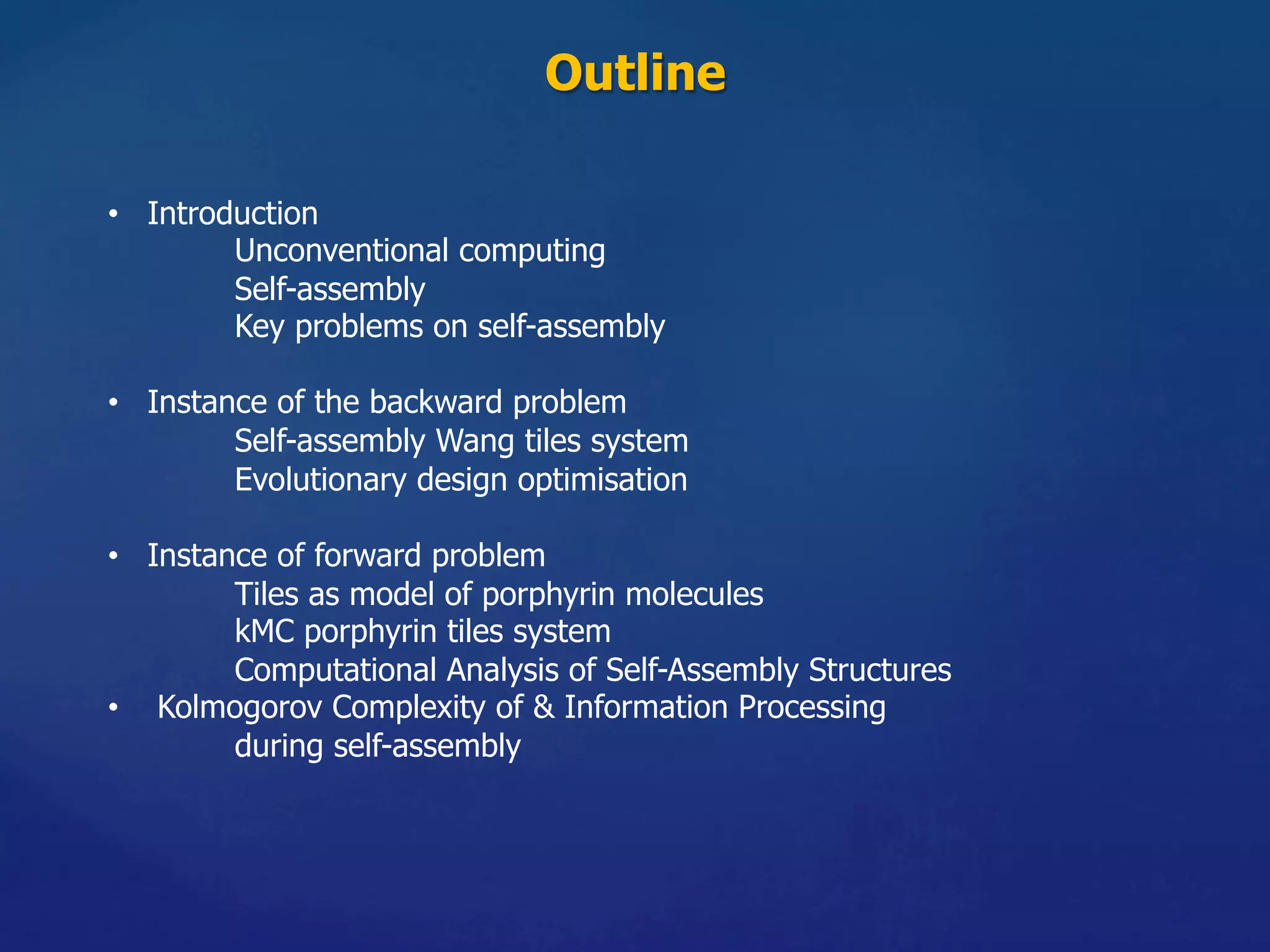 Outline	
•  Introduction
Unconventional computing
Self-assembly
Key problems on self-assembly
•  Instance of the backward problem
Self-assembly Wang tiles system
Evolutionary design optimisation
•  Instance of forward problem
Tiles as model of porphyrin molecules
kMC porphyrin tiles system
Computational Analysis of Self-Assembly Structures
•  Kolmogorov Complexity of & Information Processing
during self-assembly
 