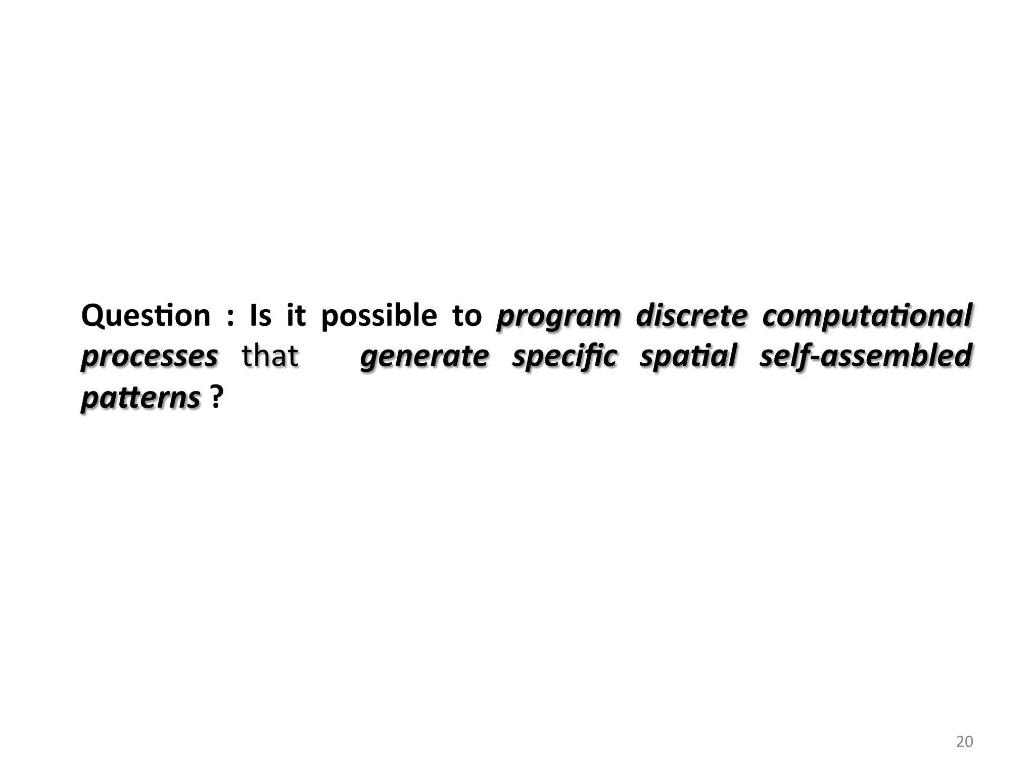 Ques%on	 :	 Is	 it	 possible	 to	 program	 discrete	 computa/onal	
processes	 that	 	 generate	 speciﬁc	 spa/al	 self-assembled	
pa6erns	?	
20	
 