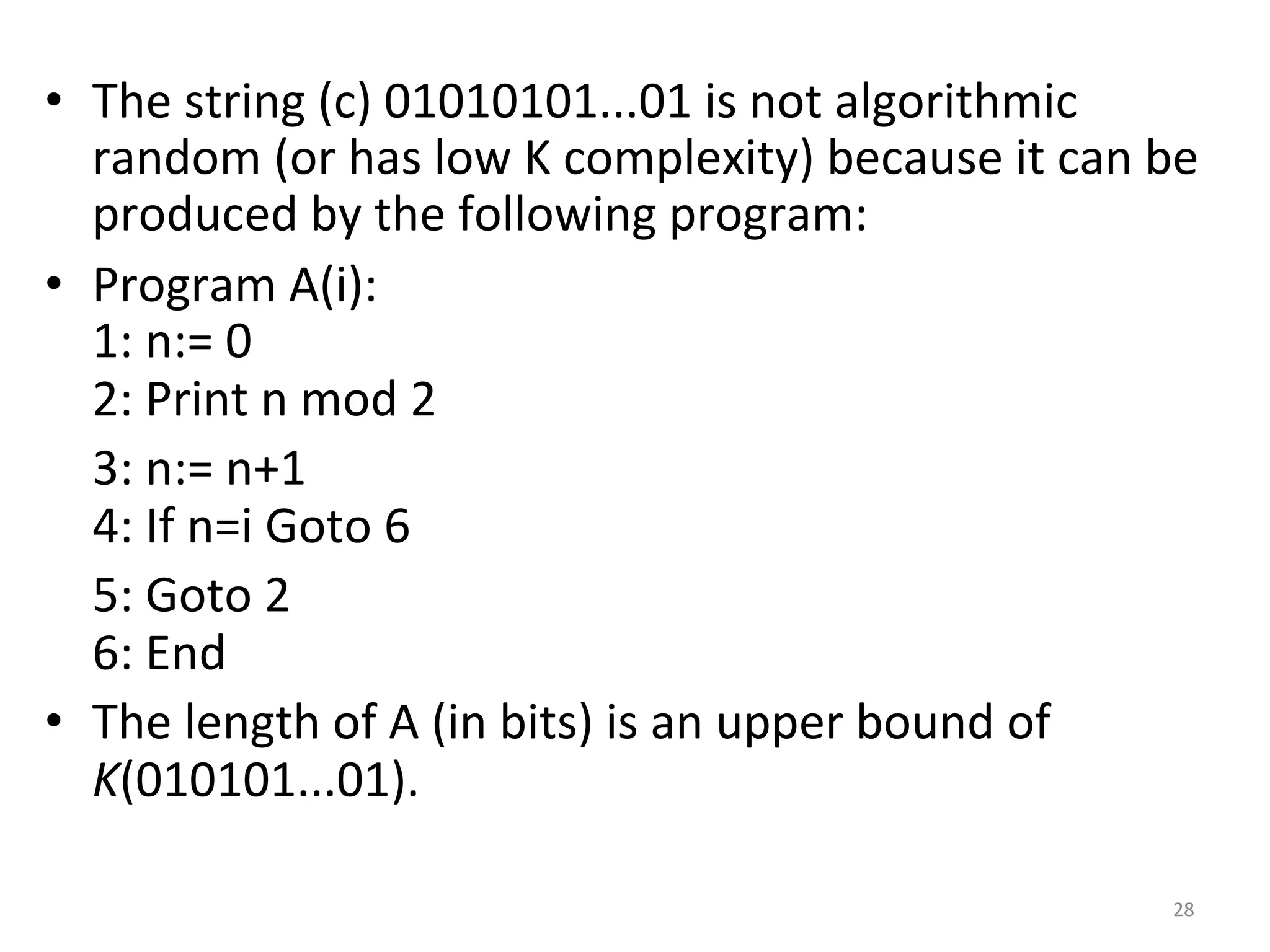 •  The	string	(c)	01010101...01	is	not	algorithmic	
random	(or	has	low	K	complexity)	because	it	can	be	
produced	by	the	following	program:		
•  Program	A(i):	
1:	n:=	0	
2:	Print	n	mod	2		
				3:	n:=	n+1	
				4:	If	n=i	Goto	6		
				5:	Goto	2	
				6:	End		
•  The	length	of	A	(in	bits)	is	an	upper	bound	of	
K(010101...01).		
28	
 