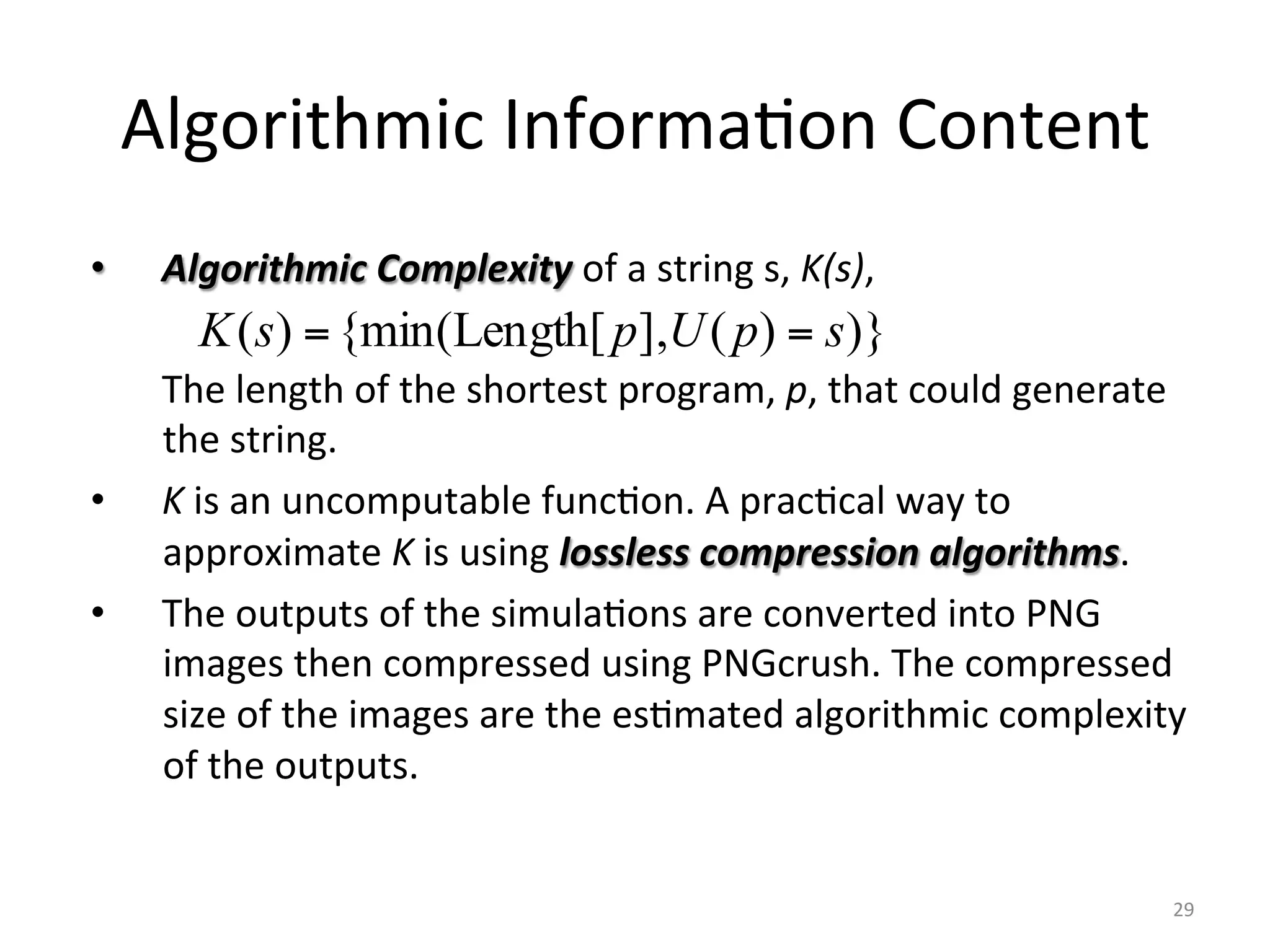 Algorithmic	Informa6on	Content	
•  Algorithmic	Complexity	of	a	string	s,	K(s),	
	The	length	of	the	shortest	program,	p,	that	could	generate	
the	string.	
•  K	is	an	uncomputable	func6on.	A	prac6cal	way	to	
approximate	K	is	using	lossless	compression	algorithms.	
•  The	outputs	of	the	simula6ons	are	converted	into	PNG	
images	then	compressed	using	PNGcrush.	The	compressed	
size	of	the	images	are	the	es6mated	algorithmic	complexity	
of	the	outputs.	
	
	 29	
)})(],[Length{min()( spUpsK ==
 