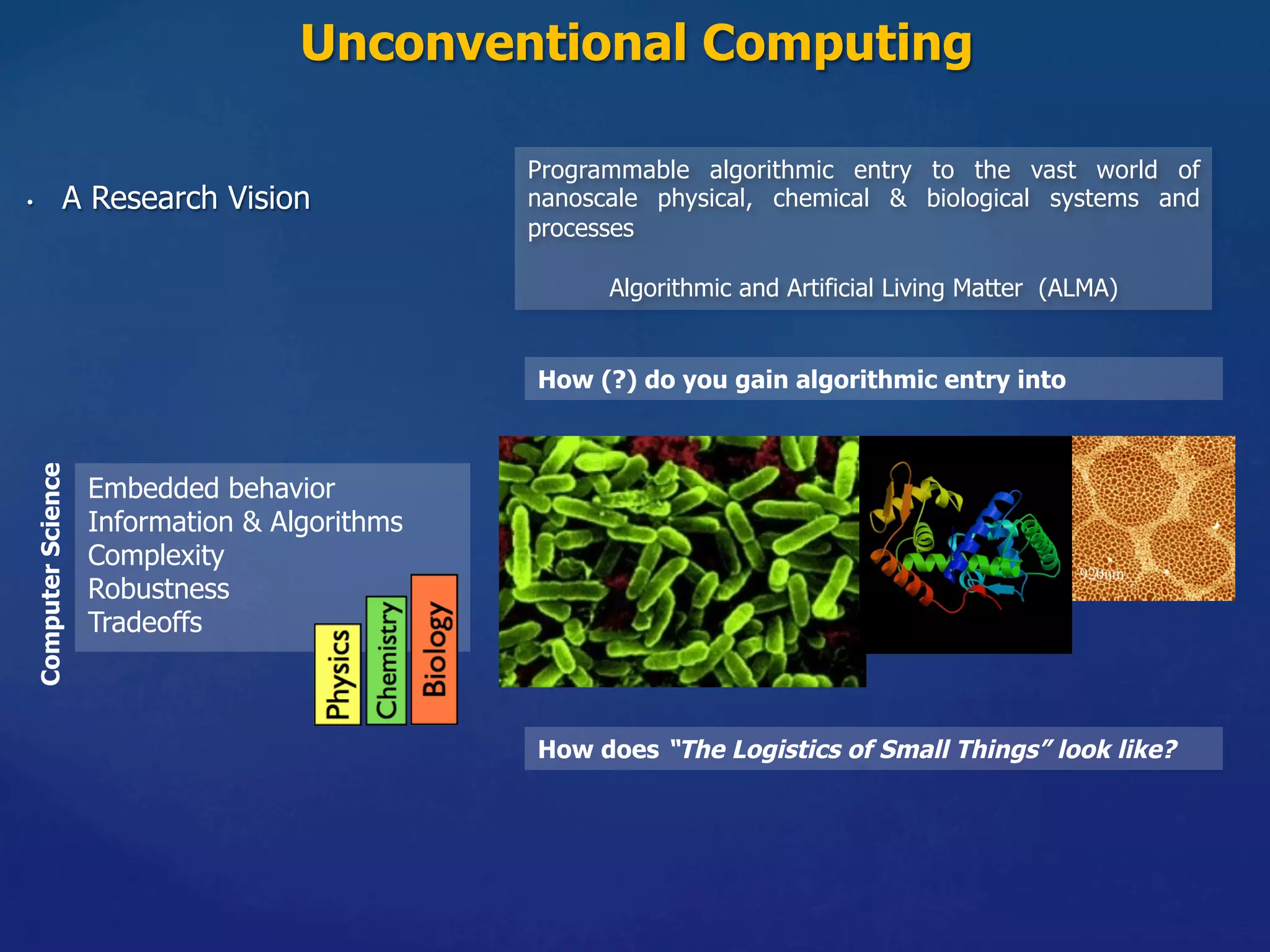 Unconventional Computing
•  A Research Vision
Programmable algorithmic entry to the vast world of
nanoscale physical, chemical & biological systems and
processes
Algorithmic and Artificial Living Matter (ALMA)
ComputerScience
Embedded behavior
Information & Algorithms
Complexity
Robustness
Tradeoffs
How does “The Logistics of Small Things” look like?
How (?) do you gain algorithmic entry into
 