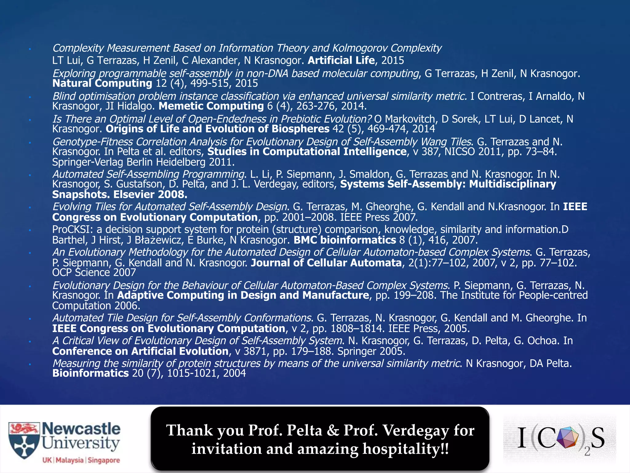 •  Complexity Measurement Based on Information Theory and Kolmogorov Complexity
LT Lui, G Terrazas, H Zenil, C Alexander, N Krasnogor. Artificial Life, 2015
Exploring programmable self-assembly in non-DNA based molecular computing, G Terrazas, H Zenil, N Krasnogor.
Natural Computing 12 (4), 499-515, 2015
•  Blind optimisation problem instance classification via enhanced universal similarity metric. I Contreras, I Arnaldo, N
Krasnogor, JI Hidalgo. Memetic Computing 6 (4), 263-276, 2014.
•  Is There an Optimal Level of Open-Endedness in Prebiotic Evolution? O Markovitch, D Sorek, LT Lui, D Lancet, N
Krasnogor. Origins of Life and Evolution of Biospheres 42 (5), 469-474, 2014
•  Genotype-Fitness Correlation Analysis for Evolutionary Design of Self-Assembly Wang Tiles. G. Terrazas and N.
Krasnogor. In Pelta et al. editors, Studies in Computational Intelligence, v 387, NICSO 2011, pp. 73–84.
Springer-Verlag Berlin Heidelberg 2011.
•  Automated Self-Assembling Programming. L. Li, P. Siepmann, J. Smaldon, G. Terrazas and N. Krasnogor. In N.
Krasnogor, S. Gustafson, D. Pelta, and J. L. Verdegay, editors, Systems Self-Assembly: Multidisciplinary
Snapshots. Elsevier 2008.
•  Evolving Tiles for Automated Self-Assembly Design. G. Terrazas, M. Gheorghe, G. Kendall and N.Krasnogor. In IEEE
Congress on Evolutionary Computation, pp. 2001–2008. IEEE Press 2007.
•  ProCKSI: a decision support system for protein (structure) comparison, knowledge, similarity and information.D
Barthel, J Hirst, J Błażewicz, E Burke, N Krasnogor. BMC bioinformatics 8 (1), 416, 2007.
•  An Evolutionary Methodology for the Automated Design of Cellular Automaton-based Complex Systems. G. Terrazas,
P. Siepmann, G. Kendall and N. Krasnogor. Journal of Cellular Automata, 2(1):77–102, 2007, v 2, pp. 77–102.
OCP Science 2007
•  Evolutionary Design for the Behaviour of Cellular Automaton-Based Complex Systems. P. Siepmann, G. Terrazas, N.
Krasnogor. In Adaptive Computing in Design and Manufacture, pp. 199–208. The Institute for People-centred
Computation 2006.
•  Automated Tile Design for Self-Assembly Conformations. G. Terrazas, N. Krasnogor, G. Kendall and M. Gheorghe. In
IEEE Congress on Evolutionary Computation, v 2, pp. 1808–1814. IEEE Press, 2005.
•  A Critical View of Evolutionary Design of Self-Assembly System. N. Krasnogor, G. Terrazas, D. Pelta, G. Ochoa. In
Conference on Artificial Evolution, v 3871, pp. 179–188. Springer 2005.
•  Measuring the similarity of protein structures by means of the universal similarity metric. N Krasnogor, DA Pelta.
Bioinformatics 20 (7), 1015-1021, 2004
Thank you Prof. Pelta & Prof. Verdegay for
invitation and amazing hospitality!!	
 