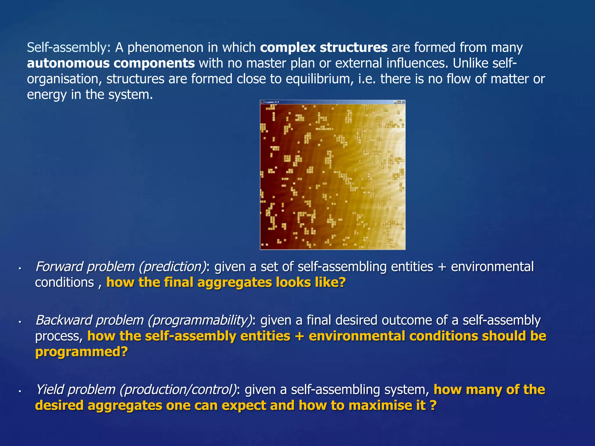 •  Forward problem (prediction): given a set of self-assembling entities + environmental
conditions , how the final aggregates looks like?
•  Backward problem (programmability): given a final desired outcome of a self-assembly
process, how the self-assembly entities + environmental conditions should be
programmed?
•  Yield problem (production/control): given a self-assembling system, how many of the
desired aggregates one can expect and how to maximise it ?
Self-assembly: A phenomenon in which complex structures are formed from many
autonomous components with no master plan or external influences. Unlike self-
organisation, structures are formed close to equilibrium, i.e. there is no flow of matter or
energy in the system.
 