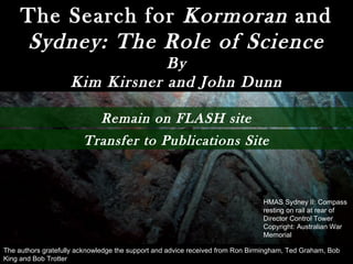 The Search for  Kormoran  and  Sydney: The Role of Science By Kim Kirsner and John Dunn HMAS Sydney II: Compass resting on rail at rear of Director Control Tower Copyright: Australian War Memorial The authors gratefully acknowledge the support and advice received from Ron Birmingham, Ted Graham, Bob King and Bob Trotter Transfer to Publications Site Remain on FLASH site 