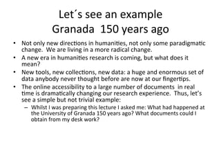Let´s	
  see	
  an	
  example	
  
                     Granada	
  	
  150	
  years	
  ago	
  
•  Not	
  only	
  new	
  direc=ons	
  in	
  humani=es,	
  not	
  only	
  some	
  paradigma=c	
  
   change.	
  	
  We	
  are	
  living	
  in	
  a	
  more	
  radical	
  change.	
  
•  A	
  new	
  era	
  in	
  humani=es	
  research	
  is	
  coming,	
  but	
  what	
  does	
  it	
  
   mean?	
  
•  New	
  tools,	
  new	
  collec=ons,	
  new	
  data:	
  a	
  huge	
  and	
  enormous	
  set	
  of	
  
   data	
  anybody	
  never	
  thought	
  before	
  are	
  now	
  at	
  our	
  ﬁnger=ps.	
  
•  The	
  online	
  accessibility	
  to	
  a	
  large	
  number	
  of	
  documents	
  	
  in	
  real	
  
   =me	
  is	
  drama=cally	
  changing	
  our	
  research	
  experience.	
  	
  Thus,	
  let’s	
  
   see	
  a	
  simple	
  but	
  not	
  trivial	
  example:	
  	
  
     –  Whilst	
  I	
  was	
  preparing	
  this	
  lecture	
  I	
  asked	
  me:	
  What	
  had	
  happened	
  at	
  
        the	
  University	
  of	
  Granada	
  150	
  years	
  ago?	
  What	
  documents	
  could	
  I	
  
        obtain	
  from	
  my	
  desk	
  work?	
  
 