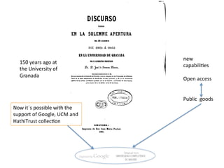 new	
  
    150	
  years	
  ago	
  at	
  
                                                 capabili=es	
  
    the	
  University	
  of	
  
                                                 	
  
    Granada	
  
                                                 Open	
  access	
  
                                                 	
  
                                                 	
  
                                                 Public	
  	
  goods	
  
Now	
  it´s	
  possible	
  with	
  the	
  	
  
support	
  of	
  Google,	
  UCM	
  and	
  
HathiTrust	
  collec=on	
  
 