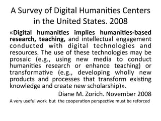 A	
  Survey	
  of	
  Digital	
  Humani=es	
  Centers	
  
         in	
  the	
  United	
  States.	
  2008	
  
«Digital	
   humani,es	
   implies	
   humani,es-­‐based	
  
research,	
   teaching,	
   and	
   intellectual	
   engagement	
  
conducted	
   with	
   digital	
   technologies	
   and	
  
resources.	
   The	
   use	
   of	
   these	
   technologies	
   may	
   be	
  
prosaic	
   (e.g.,	
   using	
   new	
   media	
   to	
   conduct	
  
humani=es	
   research	
   or	
   enhance	
   teaching)	
   or	
  
transforma=ve	
   (e.g.,	
   developing	
   wholly	
   new	
  
products	
   and	
   processes	
   that	
   transform	
   exis=ng	
  
knowledge	
  and	
  create	
  new	
  scholarship)».	
  
                        Diane	
  M.	
  Zorich.	
  November	
  2008	
  
A	
  very	
  useful	
  work	
  	
  but	
  	
  the	
  coopera=on	
  perspec=ve	
  must	
  be	
  reforced	
  
 