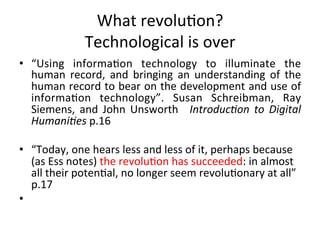 What	
  revolu=on?	
  
                      Technological	
  is	
  over	
  	
  
•  “Using	
   informa=on	
   technology	
   to	
   illuminate	
   the	
  
     human	
   record,	
   and	
   bringing	
   an	
   understanding	
   of	
   the	
  
     human	
  record	
  to	
  bear	
  on	
  the	
  development	
  and	
  use	
  of	
  
     informa=on	
   technology”.	
   Susan	
   Schreibman,	
   Ray	
  
     Siemens,	
   and	
   John	
   Unsworth	
   	
   Introduc=on	
   to	
   Digital	
  
     Humani=es	
  p.16	
  
	
  
•  “Today,	
  one	
  hears	
  less	
  and	
  less	
  of	
  it,	
  perhaps	
  because	
  
     (as	
  Ess	
  notes)	
  the	
  revolu=on	
  has	
  succeeded:	
  in	
  almost	
  
     all	
  their	
  poten=al,	
  no	
  longer	
  seem	
  revolu=onary	
  at	
  all”	
  	
  	
  	
  
     p.17	
  
•  	
  	
  
 