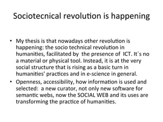 Sociotecnical	
  revolu=on	
  is	
  happening	
  
	
  	
  
•  My	
  thesis	
  is	
  that	
  nowadays	
  other	
  revolu=on	
  is	
  
         happening:	
  the	
  socio	
  technical	
  revolu=on	
  in	
  
         humani=es,	
  facilitated	
  by	
  	
  the	
  presence	
  of	
  	
  ICT.	
  It´s	
  no	
  
         a	
  material	
  or	
  physical	
  tool.	
  Instead,	
  it	
  is	
  at	
  the	
  very	
  
         social	
  structure	
  that	
  is	
  rising	
  as	
  a	
  basic	
  turn	
  in	
  
         humani=es'	
  prac=ces	
  and	
  in	
  e-­‐science	
  in	
  general.	
  
•  Openness,	
  accessibility,	
  how	
  informa=on	
  is	
  used	
  and	
  
         selected:	
  	
  a	
  new	
  curator,	
  not	
  only	
  new	
  sosware	
  for	
  
         seman=c	
  webs,	
  now	
  the	
  SOCIAL	
  WEB	
  and	
  its	
  uses	
  are	
  
         transforming	
  the	
  prac=ce	
  of	
  humani=es.	
  
 