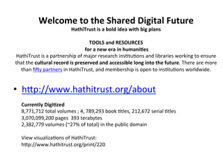 Welcome	
  to	
  the	
  Shared	
  Digital	
  Future	
  
                                      HathiTrust	
  is	
  a	
  bold	
  idea	
  with	
  big	
  plans	
  
                                                                        	
  
                                                    TOOLS	
  and	
  RESOURCES	
  	
  
                                              	
  for	
  a	
  new	
  era	
  in	
  humani,es	
  
HathiTrust	
  is	
  a	
  partnership	
  of	
  major	
  research	
  ins=tu=ons	
  and	
  libraries	
  working	
  to	
  ensure	
  
that	
  the	
  cultural	
  record	
  is	
  preserved	
  and	
  accessible	
  long	
  into	
  the	
  future.	
  There	
  are	
  more	
  
  than	
  ﬁsy	
  partners	
  in	
  HathiTrust,	
  and	
  membership	
  is	
  open	
  to	
  ins=tu=ons	
  worldwide.	
  
                                                                        	
  

•  hZp://www.hathitrust.org/about	
  
    Currently	
  Digi,zed	
  
    8,771,712	
  total	
  volumes	
  ;	
  4,	
  789,293	
  book	
  =tles,	
  212,672	
  serial	
  =tles	
  
    3,070,099,200	
  pages	
  	
  393	
  terabytes	
  	
  
    2,382,779	
  volumes	
  (~27%	
  of	
  total)	
  in	
  the	
  public	
  domain	
  	
  
    	
  
    View	
  visualiza=ons	
  of	
  HathiTrust:	
  
    hZp://www.hathitrust.org/print/220	
  
    	
  
 
