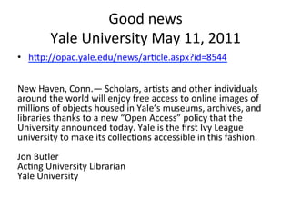 Good	
  news	
  
            Yale	
  University	
  May	
  11,	
  2011	
  	
  
•  hZp://opac.yale.edu/news/ar=cle.aspx?id=8544	
  
	
  
	
  
New	
  Haven,	
  Conn.—	
  Scholars,	
  ar=sts	
  and	
  other	
  individuals	
  
around	
  the	
  world	
  will	
  enjoy	
  free	
  access	
  to	
  online	
  images	
  of	
  
millions	
  of	
  objects	
  housed	
  in	
  Yale’s	
  museums,	
  archives,	
  and	
  
libraries	
  thanks	
  to	
  a	
  new	
  “Open	
  Access”	
  policy	
  that	
  the	
  
University	
  announced	
  today.	
  Yale	
  is	
  the	
  ﬁrst	
  Ivy	
  League	
  
university	
  to	
  make	
  its	
  collec=ons	
  accessible	
  in	
  this	
  fashion.	
  
	
  
Jon	
  Butler	
  
Ac=ng	
  University	
  Librarian	
  
Yale	
  University	
  	
  
 