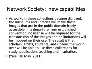 Network	
  Society:	
  	
  new	
  capabili=es	
  
•  As	
  works	
  in	
  these	
  collec=ons	
  become	
  digi=zed,	
  
   the	
  museums	
  and	
  libraries	
  will	
  make	
  those	
  
   images	
  that	
  are	
  in	
  the	
  public	
  domain	
  freely	
  
   accessible.	
  In	
  a	
  departure	
  from	
  established	
  
   conven=on,	
  no	
  license	
  will	
  be	
  required	
  for	
  the	
  
   transmission	
  of	
  the	
  images	
  and	
  no	
  limita=ons	
  will	
  
   be	
  imposed	
  on	
  their	
  use.	
  The	
  result	
  is	
  that	
  
   scholars,	
  ar=sts,	
  students,	
  and	
  ci=zens	
  the	
  world	
  
   over	
  will	
  be	
  able	
  to	
  use	
  these	
  collec=ons	
  for	
  
   study,	
  publica=on,	
  teaching	
  and	
  inspira=on.	
  
•  (Yale,	
  	
  10	
  May	
  	
  2011)	
  
 