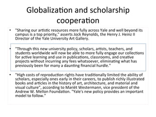Globaliza=on	
  and	
  scholarship	
  
                       coopera=on	
  
•  "Sharing	
  our	
  ar=s=c	
  resources	
  more	
  fully	
  across	
  Yale	
  and	
  well	
  beyond	
  its	
  
     campus	
  is	
  a	
  top	
  priority,"	
  asserts	
  Jock	
  Reynolds,	
  the	
  Henry	
  J.	
  Heinz	
  II	
  
     Director	
  of	
  the	
  Yale	
  University	
  Art	
  Gallery.	
  	
  
	
  
•  "Through	
  this	
  new	
  university	
  policy,	
  scholars,	
  ar=sts,	
  teachers,	
  and	
  
     students	
  worldwide	
  will	
  now	
  be	
  able	
  to	
  more	
  fully	
  engage	
  our	
  collec=ons	
  
     for	
  ac=ve	
  learning	
  and	
  use	
  in	
  publica=ons,	
  classrooms,	
  and	
  crea=ve	
  
     projects	
  without	
  incurring	
  any	
  fees	
  whatsoever,	
  elimina=ng	
  what	
  has	
  
     previously	
  been	
  for	
  many	
  a	
  daun=ng	
  ﬁnancial	
  hurdle."	
  	
  
     	
  
•  "High	
  costs	
  of	
  reproduc=on	
  rights	
  have	
  tradi=onally	
  limited	
  the	
  ability	
  of	
  
     scholars,	
  especially	
  ones	
  early	
  in	
  their	
  careers,	
  to	
  publish	
  richly	
  illustrated	
  
     books	
  and	
  ar=cles	
  in	
  the	
  history	
  of	
  art,	
  architecture,	
  and	
  material	
  and	
  
     visual	
  culture”,	
  according	
  to	
  Mariët	
  Westermann,	
  vice	
  president	
  of	
  the	
  
     Andrew	
  W.	
  Mellon	
  Founda=on.	
  "Yale's	
  new	
  policy	
  provides	
  an	
  important	
  
     model	
  to	
  follow."	
  
 