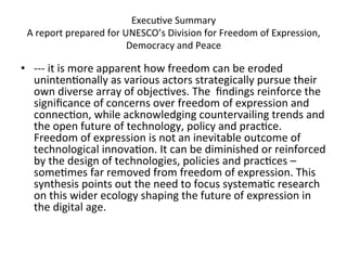 Execu=ve	
  Summary	
  
 A	
  report	
  prepared	
  for	
  UNESCO’s	
  Division	
  for	
  Freedom	
  of	
  Expression,	
  
                                    Democracy	
  and	
  Peace	
  

•  -­‐-­‐-­‐	
  it	
  is	
  more	
  apparent	
  how	
  freedom	
  can	
  be	
  eroded	
  
   uninten=onally	
  as	
  various	
  actors	
  strategically	
  pursue	
  their	
  
   own	
  diverse	
  array	
  of	
  objec=ves.	
  The	
  	
  ﬁndings	
  reinforce	
  the	
  
   signiﬁcance	
  of	
  concerns	
  over	
  freedom	
  of	
  expression	
  and	
  
   connec=on,	
  while	
  acknowledging	
  countervailing	
  trends	
  and	
  
   the	
  open	
  future	
  of	
  technology,	
  policy	
  and	
  prac=ce.	
  
   Freedom	
  of	
  expression	
  is	
  not	
  an	
  inevitable	
  outcome	
  of	
  
   technological	
  innova=on.	
  It	
  can	
  be	
  diminished	
  or	
  reinforced	
  
   by	
  the	
  design	
  of	
  technologies,	
  policies	
  and	
  prac=ces	
  –	
  
   some=mes	
  far	
  removed	
  from	
  freedom	
  of	
  expression.	
  This	
  
   synthesis	
  points	
  out	
  the	
  need	
  to	
  focus	
  systema=c	
  research	
  
   on	
  this	
  wider	
  ecology	
  shaping	
  the	
  future	
  of	
  expression	
  in	
  
   the	
  digital	
  age.	
  
 