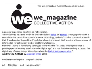 The	
  	
  we-­‐genera=on.	
  Further	
  than	
  nerds	
  or	
  techies	
  
                                                          	
  	
  




     	
  
A	
  peculiar	
  experience	
  to	
  reﬂect	
  on	
  na=ve	
  digital.	
  
“There	
  used	
  to	
  be	
  a	
  =me	
  when	
  we	
  would	
  be	
  called	
  ’nerds‘	
  or	
  ’techies‘.	
  Strange	
  people	
  with	
  a	
  
near-­‐obsessive	
  compulsion	
  to	
  embrace	
  new	
  technology,	
  and	
  who’d	
  rather	
  communicate	
  with	
  
their	
  friends	
  online	
  than	
  oﬄine.	
  People	
  for	
  whom	
  the	
  Internet	
  itself	
  was	
  the	
  ul=mate	
  source	
  of	
  
informa=on	
  for	
  solving	
  any	
  kind	
  of	
  problem	
  whatsoever.	
  
However,	
  society	
  is	
  now	
  slowly	
  coming	
  to	
  terms	
  with	
  the	
  fact	
  that	
  a	
  whole	
  genera=on	
  is	
  
growing	
  up	
  that	
  has	
  only	
  ever	
  known	
  the	
  ’digital	
  age‘,	
  and	
  has	
  therefore	
  en=rely	
  accepted	
  the	
  
digital	
  way	
  of	
  doing	
  things.	
  We	
  call	
  ourselves	
  the	
  Digital	
  Na=ve	
  genera=on.”	
  	
  
we:	
  DIGITAL_NATIVES	
  by	
  Jonathan	
  Imme	
  	
  2008	
  
	
  
Coopera=ve	
  enterprise	
  	
  	
  	
  	
  Stephen	
  Downes	
  
	
  
Art	
  	
  	
  	
  	
  	
  MindKiss	
  	
  	
  	
  	
  	
  	
  and	
  	
  	
  	
  	
  we-­‐genera=on	
  
 