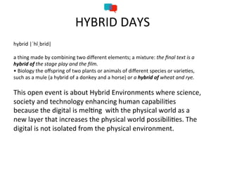 HYBRID	
  DAYS	
  	
  
hybrid	
  |ˈhīˌbrid|	
  
	
  
a	
  thing	
  made	
  by	
  combining	
  two	
  diﬀerent	
  elements;	
  a	
  mixture:	
  the	
  ﬁnal	
  text	
  is	
  a	
  
hybrid	
  of	
  the	
  stage	
  play	
  and	
  the	
  ﬁlm.	
  
•	
  Biology	
  the	
  oﬀspring	
  of	
  two	
  plants	
  or	
  animals	
  of	
  diﬀerent	
  species	
  or	
  varie=es,	
  
such	
  as	
  a	
  mule	
  (a	
  hybrid	
  of	
  a	
  donkey	
  and	
  a	
  horse)	
  or	
  a	
  hybrid	
  of	
  wheat	
  and	
  rye.	
  
	
  
This	
  open	
  event	
  is	
  about	
  Hybrid	
  Environments	
  where	
  science,	
  
society	
  and	
  technology	
  enhancing	
  human	
  capabili=es	
  
because	
  the	
  digital	
  is	
  mel=ng	
  	
  with	
  the	
  physical	
  world	
  as	
  a	
  
new	
  layer	
  that	
  increases	
  the	
  physical	
  world	
  possibili=es.	
  The	
  
digital	
  is	
  not	
  isolated	
  from	
  the	
  physical	
  environment.	
  	
  
 
