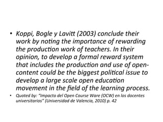 •  Koppi,	
  Bogle	
  y	
  LaviJ	
  (2003)	
  conclude	
  their	
  
   work	
  by	
  no=ng	
  the	
  importance	
  of	
  rewarding	
  
   the	
  produc=on	
  work	
  of	
  teachers.	
  In	
  their	
  
   opinion,	
  to	
  develop	
  a	
  formal	
  reward	
  system	
  
   that	
  includes	
  the	
  produc=on	
  and	
  use	
  of	
  open-­‐
   content	
  could	
  be	
  the	
  biggest	
  poli=cal	
  issue	
  to	
  
   develop	
  a	
  large	
  scale	
  open	
  educa=on	
  
   movement	
  in	
  the	
  ﬁeld	
  of	
  the	
  learning	
  process.	
  
•  Quoted	
  by:	
  “Impacto	
  del	
  Open	
  Course	
  Ware	
  (OCW)	
  en	
  los	
  docentes	
  
   universitarios”	
  (Universidad	
  de	
  Valencia,	
  2010)	
  p.	
  42	
  
 