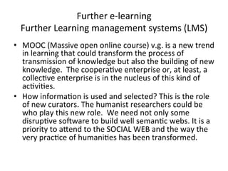 Further	
  e-­‐learning	
  
   Further	
  Learning	
  management	
  systems	
  (LMS)	
  
•  MOOC	
  (Massive	
  open	
  online	
  course)	
  v.g.	
  is	
  a	
  new	
  trend	
  
   in	
  learning	
  that	
  could	
  transform	
  the	
  process	
  of	
  
   transmission	
  of	
  knowledge	
  but	
  also	
  the	
  building	
  of	
  new	
  
   knowledge.	
  	
  The	
  coopera=ve	
  enterprise	
  or,	
  at	
  least,	
  a	
  
   collec=ve	
  enterprise	
  is	
  in	
  the	
  nucleus	
  of	
  this	
  kind	
  of	
  
   ac=vi=es.	
  
•  How	
  informa=on	
  is	
  used	
  and	
  selected?	
  This	
  is	
  the	
  role	
  
   of	
  new	
  curators.	
  The	
  humanist	
  researchers	
  could	
  be	
  
   who	
  play	
  this	
  new	
  role.	
  	
  We	
  need	
  not	
  only	
  some	
  
   disrup=ve	
  sosware	
  to	
  build	
  well	
  seman=c	
  webs.	
  It	
  is	
  a	
  
   priority	
  to	
  aZend	
  to	
  the	
  SOCIAL	
  WEB	
  and	
  the	
  way	
  the	
  
   very	
  prac=ce	
  of	
  humani=es	
  has	
  been	
  transformed.	
  
 