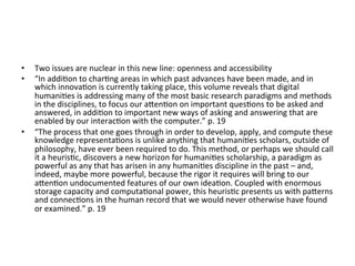 •    Two	
  issues	
  are	
  nuclear	
  in	
  this	
  new	
  line:	
  openness	
  and	
  accessibility	
  	
  
•    “In	
  addi=on	
  to	
  char=ng	
  areas	
  in	
  which	
  past	
  advances	
  have	
  been	
  made,	
  and	
  in	
  
     which	
  innova=on	
  is	
  currently	
  taking	
  place,	
  this	
  volume	
  reveals	
  that	
  digital	
  
     humani=es	
  is	
  addressing	
  many	
  of	
  the	
  most	
  basic	
  research	
  paradigms	
  and	
  methods	
  
     in	
  the	
  disciplines,	
  to	
  focus	
  our	
  aZen=on	
  on	
  important	
  ques=ons	
  to	
  be	
  asked	
  and	
  
     answered,	
  in	
  addi=on	
  to	
  important	
  new	
  ways	
  of	
  asking	
  and	
  answering	
  that	
  are	
  
     enabled	
  by	
  our	
  interac=on	
  with	
  the	
  computer.”	
  p.	
  19	
  
•    “The	
  process	
  that	
  one	
  goes	
  through	
  in	
  order	
  to	
  develop,	
  apply,	
  and	
  compute	
  these	
  
     knowledge	
  representa=ons	
  is	
  unlike	
  anything	
  that	
  humani=es	
  scholars,	
  outside	
  of	
  
     philosophy,	
  have	
  ever	
  been	
  required	
  to	
  do.	
  This	
  method,	
  or	
  perhaps	
  we	
  should	
  call	
  
     it	
  a	
  heuris=c,	
  discovers	
  a	
  new	
  horizon	
  for	
  humani=es	
  scholarship,	
  a	
  paradigm	
  as	
  
     powerful	
  as	
  any	
  that	
  has	
  arisen	
  in	
  any	
  humani=es	
  discipline	
  in	
  the	
  past	
  –	
  and,	
  
     indeed,	
  maybe	
  more	
  powerful,	
  because	
  the	
  rigor	
  it	
  requires	
  will	
  bring	
  to	
  our	
  
     aZen=on	
  undocumented	
  features	
  of	
  our	
  own	
  idea=on.	
  Coupled	
  with	
  enormous	
  
     storage	
  capacity	
  and	
  computa=onal	
  power,	
  this	
  heuris=c	
  presents	
  us	
  with	
  paZerns	
  
     and	
  connec=ons	
  in	
  the	
  human	
  record	
  that	
  we	
  would	
  never	
  otherwise	
  have	
  found	
  
     or	
  examined.”	
  p.	
  19	
  
 