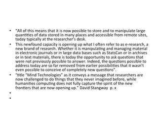 •  “All	
  of	
  this	
  means	
  that	
  it	
  is	
  now	
  possible	
  to	
  store	
  and	
  to	
  manipulate	
  large	
  
   quan==es	
  of	
  data	
  stored	
  in	
  many	
  places	
  and	
  accessible	
  from	
  remote	
  sites,	
  
   today	
  typically	
  at	
  the	
  researcher’s	
  desk.	
  
•  This	
  newfound	
  capacity	
  is	
  opening	
  up	
  what	
  I	
  osen	
  refer	
  to	
  as	
  e-­‐research,	
  a	
  
   new	
  brand	
  of	
  research.	
  Whether	
  it	
  is	
  manipula=ng	
  and	
  managing	
  material	
  
   in	
  electronic	
  journals	
  or	
  in	
  large	
  data	
  bases	
  such	
  as	
  StatsCan	
  or	
  in	
  archives	
  
   or	
  in	
  text	
  materials,	
  there	
  is	
  today	
  the	
  opportunity	
  to	
  ask	
  ques=ons	
  that	
  
   were	
  not	
  previously	
  possible	
  to	
  answer.	
  Indeed,	
  the	
  ques=ons	
  possible	
  to	
  
   address	
  today	
  are	
  so	
  far	
  removed	
  from	
  earlier	
  possibili=es	
  that	
  it	
  wasn’t	
  
   even	
  possible	
  to	
  conceive	
  of	
  completely	
  new	
  ques=ons”.	
  	
  
•  “=tle	
  “Mind	
  Technologies”	
  as	
  it	
  conveys	
  a	
  message	
  that	
  researchers	
  are	
  
   now	
  challenged	
  to	
  do	
  things	
  that	
  they	
  never	
  imagined	
  before,	
  while	
  
   humani=es	
  compu=ng	
  does	
  not	
  fully	
  capture	
  the	
  spirit	
  of	
  the	
  new	
  
   fron=ers	
  that	
  are	
  now	
  opening	
  up.”	
  David	
  Stangway	
  	
  p.	
  x	
  
•  	
  	
  
•  	
  	
  
 
