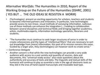  
Alterna=ve	
  Wor(l)ds:	
  The	
  Humani=es	
  in	
  2010,	
  Report	
  of	
  the	
  
Working	
  Group	
  on	
  the	
  Future	
  of	
  the	
  Humani=es	
  (SSHRC,	
  2001)	
  	
  	
  	
  
(	
  YES	
  BUT	
  …	
  	
  THE	
  OLD	
  IDEAS	
  SE	
  RESISTEN	
  A	
  	
  MORIR)	
  
	
   (Technologies)	
  	
  present	
  an	
  exci=ng	
  opportunity	
  for	
  scholars,	
  teachers	
  and	
  students	
  
• 
       to	
  become	
  informed	
  partners	
  and	
  innovators.	
  In	
  par=cular,	
  new	
  technologies	
  
       provide	
  access	
  to	
  non-­‐linear,	
  visual	
  methods	
  of	
  conveying	
  informa=on.	
  Judicious	
  
       use	
  of	
  these	
  methods	
  can	
  enhance	
  the	
  integra=on	
  (…)	
  leading	
  to	
  collabora=on	
  
       between	
  several	
  disciplines	
  and	
  technical	
  ﬁelds	
  and	
  bringing	
  together	
  academics,	
  
       ar=sts,	
  mul=media	
  experts,	
  informa=on	
  technology	
  specialists,	
  librarians	
  and	
  
       students.	
  
	
  
•     “The	
  humani=es	
  must	
  con=nue	
  to	
  seek	
  larger	
  structures	
  of	
  sense	
  in	
  order	
  to	
  
      create	
  cohesiveness	
  and	
  the	
  types	
  of	
  ‘intellectual	
  ﬁlters’	
  that	
  are	
  necessary	
  to	
  sort	
  
      out	
  knowledge	
  from	
  [mere]	
  informa=on:	
  this	
  part	
  of	
  its	
  mission	
  remains	
  the	
  same..	
  
      Guided	
  by	
  a	
  larger	
  plan,	
  they	
  (technologies)	
  can	
  however	
  work	
  to	
  create	
  sense.”	
  
—	
  Conference	
  Delegate	
  
•  Another	
  concern	
  is	
  that	
  while	
  the	
  new	
  technologies	
  can	
  provide	
  a	
  very	
  wide	
  
      audience	
  with	
  access	
  to	
  a	
  vast	
  variety	
  and	
  quan=ty	
  of	
  sources,	
  data	
  and	
  
      documents,	
  this	
  “universal	
  ready	
  access”	
  also	
  raises	
  ques=ons	
  about	
  the	
  
      authen=city	
  and	
  accuracy	
  of	
  texts	
  and	
  data.	
  The	
  linguis=c	
  and	
  textual	
  skills	
  of	
  the	
  
      humanist	
  will	
  con=nue	
  to	
  play	
  as	
  essen=al	
  a	
  role	
  in	
  the	
  age	
  of	
  electronic	
  texts	
  as	
  
      they	
  did	
  in	
  the	
  eras	
  of	
  hand	
  copied	
  manuscripts	
  and	
  moveable	
  lead	
  type.	
  
 