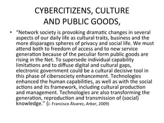 CYBERCITIZENS,	
  CULTURE	
  	
  
                  AND	
  PUBLIC	
  GOODS,	
  	
  
•  “Network	
  society	
  is	
  provoking	
  drama=c	
  changes	
  in	
  several	
  
   aspects	
  of	
  our	
  daily	
  life	
  as	
  cultural	
  traits,	
  business	
  and	
  the	
  
   more	
  disparages	
  spheres	
  of	
  privacy	
  and	
  social	
  life.	
  We	
  must	
  
   aZend	
  both	
  to	
  freedom	
  of	
  access	
  and	
  to	
  new	
  service	
  
   genera=on	
  because	
  of	
  the	
  peculiar	
  form	
  public	
  goods	
  are	
  
   rising	
  in	
  the	
  Net.	
  To	
  supersede	
  individual	
  capability	
  
   limita=ons	
  and	
  to	
  diﬀuse	
  digital	
  and	
  cultural	
  gaps,	
  
   electronic	
  government	
  could	
  be	
  a	
  cultural	
  decisive	
  tool	
  in	
  
   this	
  phase	
  of	
  cibersociety	
  enhancement.	
  Technologies	
  
   enhanced	
  the	
  human	
  capabili=es,	
  as	
  well	
  as	
  with	
  the	
  social	
  
   ac=ons	
  and	
  its	
  framework,	
  including	
  cultural	
  produc=on	
  
   and	
  management.	
  Technologies	
  are	
  also	
  transforming	
  the	
  
   genera=on,	
  reproduc=on	
  and	
  transmission	
  of	
  (social)	
  
   knowledge.”	
  (J.	
  Francisco	
  Álvarez,	
  Arbor,	
  2009)	
  
 