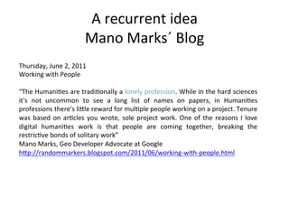 A	
  recurrent	
  idea	
  
                                     Mano	
  Marks´	
  Blog	
  
Thursday,	
  June	
  2,	
  2011	
  
Working	
  with	
  People	
  
	
  
“The	
  Humani=es	
  are	
  tradi=onally	
  a	
  lonely	
  profession.	
  While	
  in	
  the	
  hard	
  sciences	
  
it's	
   not	
   uncommon	
   to	
   see	
   a	
   long	
   list	
   of	
   names	
   on	
   papers,	
   in	
   Humani=es	
  
professions	
  there's	
  liZle	
  reward	
  for	
  mul=ple	
  people	
  working	
  on	
  a	
  project.	
  Tenure	
  
was	
   based	
   on	
   ar=cles	
   you	
   wrote,	
   sole	
   project	
   work.	
   One	
   of	
   the	
   reasons	
   I	
   love	
  
digital	
   humani=es	
   work	
   is	
   that	
   people	
   are	
   coming	
   together,	
   breaking	
   the	
  
restric=ve	
  bonds	
  of	
  solitary	
  work”	
  
Mano	
  Marks,	
  Geo	
  Developer	
  Advocate	
  at	
  Google	
  
hZp://randommarkers.blogspot.com/2011/06/working-­‐with-­‐people.html	
  
	
  
 