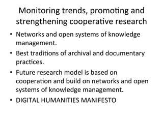 Monitoring	
  trends,	
  promo=ng	
  and	
  
  strengthening	
  coopera=ve	
  research	
  
•  Networks	
  and	
  open	
  systems	
  of	
  knowledge	
  
   management.	
  
•  Best	
  tradi=ons	
  of	
  archival	
  and	
  documentary	
  
   prac=ces.	
  
•  Future	
  research	
  model	
  is	
  based	
  on	
  
   coopera=on	
  and	
  build	
  on	
  networks	
  and	
  open	
  
   systems	
  of	
  knowledge	
  management.	
  
•  DIGITAL	
  HUMANITIES	
  MANIFESTO	
  
 